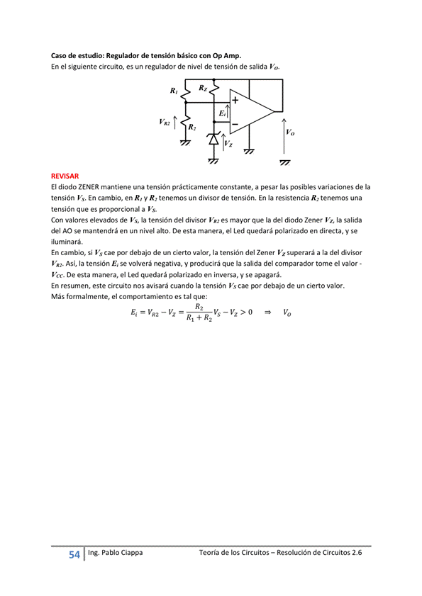 Caso de estudio: Regulador de tensión básico Con Op Amp.
En el sig'iente circuito, es un regulador de nivel de tensión de salida
Vo
El diodo ZENER mantiene una tensión prácticamente constante, a las posibles variaciones de la
tensión Vs. En cambio, en R, y R, tenernos un divisor de tensión, En la resistencia R, tenemos una
tensión que es proporcional a Vs.
Con valores elevados de la tensión del divisor V" es mayor que la del Zener la salida
del AO se mantendrá en un nivel alto, De esta manera, el Led quedará en y se
iluminará.
En cambio, Si Vs Cae por debajo de un cierto valor, la tensión del Zener superará a la del divisor
Así, la tensión E, se volverá negativa, y producirá que la salida del tome el valor -
Vcc_ De esta manera, el quedará en mersa, V se apagará.
En resumen, este circuito nos avisará cuando la tensión Vs cae por debajo de un cierto valor.
Más formalrnente, el comportamiento es tal que:
54
Ing. pablo Ciappa
Teoría de los Circuitos — Resolución de Circuitos 2.6