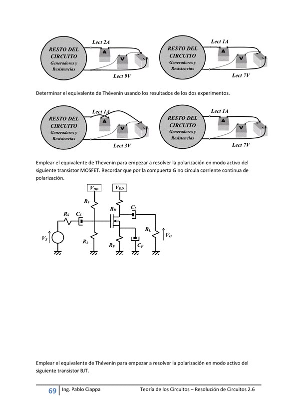 Determinar el equivalente de Thévenin usando los de los dos experimentos.
Emplear el equivalente de Thevenin para empezar a resolver la polarización en modo activo del
siguiente transistor MOSFET. Recordar que por la compuerta G no circula corriente continua de
polarización.
Emplear el equivalente de Thévenin para empezar a resolver la polarización en modo activo del
siguiente transistor BIT.
69 Ing. Pa Cia
Teoría de los Circuitos — Resolución de Circuitos 2.6