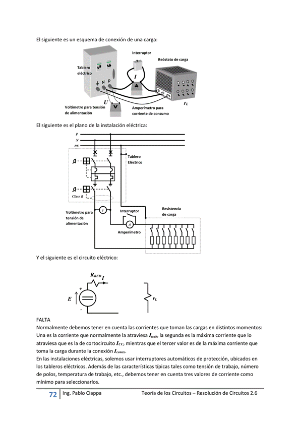 El Siguiente es un esquema de conexión de una Carga:
de
a 00
El siguiente es el plano de la instalación eléctrica:
Y el siguiente es el circuito eléctrico:
FALTA
Normalmente debemos tener en las que toman las cargas en distintos momentos:
Una es la corriente que normalmente la atraviesa la segunda es la máxima corriente que IO
atraviesa que es la de cortocircuito Ice, mientras que el tercer valor es de la máxima corriente que
toma la carga durante la conexión I.
En las instalaciones eléctricas, solernos usar interruptores automáticos de protección, ubicados en
los ta*eros eléctricos. Además de las características típicas tales tensión de trabajo, núrnero
de polos, temperatura de trabajo, etc., debemos tener en cuenta tres valores de corriente como
mínimo para seleccionarlos.
72 Ing. Pa Cía ppa
Teoría de los Circuitos — Resolución de Circuitos 2.6