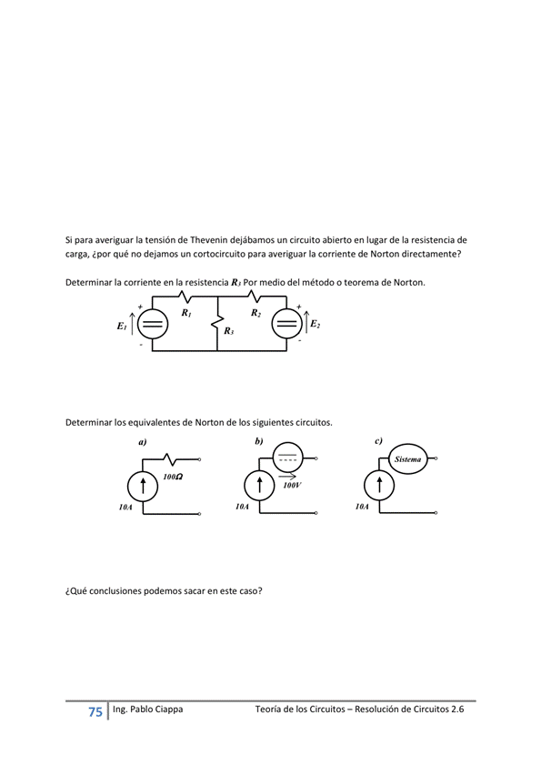 Si para averiguar la tensión de Thevenin dejábamos un circuito abierto en lugar de la resistencia de
carga, ¿por qué no dejamos un cortocircuito para averiguar la corriente de Norton directamente?
Determinar la corriente en la resistencia R' Por medio del método o teorema de Norton,
Determinar los equivalentes de Norton de los siguientes circuitos,
¿Qué conclusiones podemos en este Caso
75
Ing. pablo Ciappa
Teoría de los Circuitos — Resolución de Circuitos 2.6