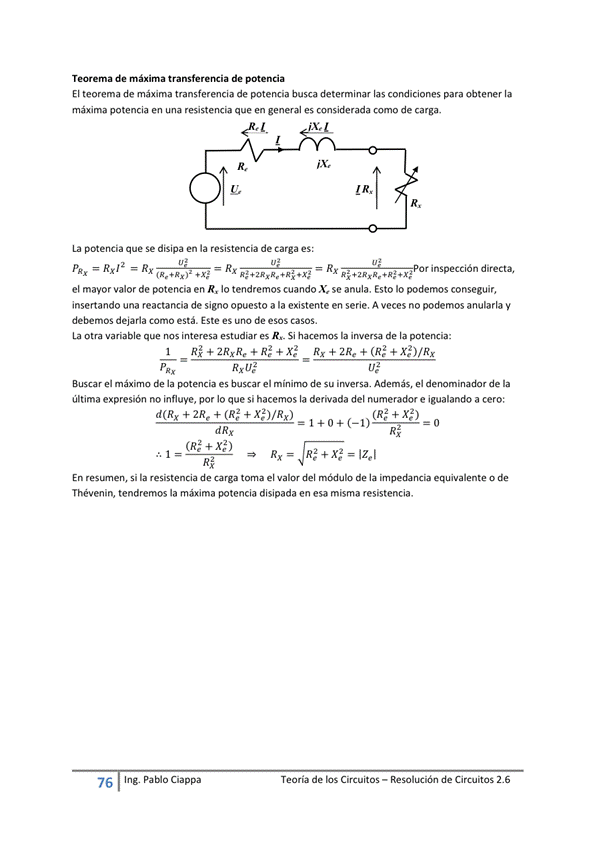 Teorema de máxima de potencia
El teorema de máxima transferencia de potencia busca determinar las condiciones para obtener la
máxima potencia en una resistencia que en general es considerada como de carga.
R,
La potencia que Se disipa en la resistencia de carga es:
Rx12 R x Rx inspección directa,
el mayor valor de potencia en R, Io tendremos cuando X. se anula. Esto Io podemos conseguir,
insertando una reactancia de signo opuesto a la existente en serie. A veces no podemos anularla y
debemos dejarla Como está. Este es uno de esos casos.
La otra variable que "Iteresa estudiar es R._ Si hacemos la inversa de la
Buscar el máximo de la es buscar el de su iwersa. Además, el de la
última expresión no influye, por Io que si hacemos la derivada del numerador e igualando a cero:
d(Rx + 2Re + (RS + X$)/Rx)
(RS + Xe2)
Izel
En Si la resistencia de carga toma el valor del de la equivalente O de
Thévenin, tendremos la máxima potencia disipada en esa misma resistencia.
76
Ing. pablo Ciappa
Teoría de los Circuitos — Resolución de Circuitos 2.6