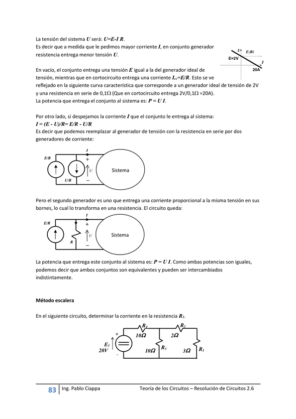 La tensión del sistema U será: U=E-I R
Es decir que a medida que le pedimos mayor corriente en conjunto generador
resistencia entrega menor tensión U.
En el conjunto entrega una tensión E igual a la del generador ideal de
tensión, mientras que en cortocircuito entrega una comente Esto se ve
reflejado en la siguiente curva caracteristica que corresponde a un generador ideal de tensión de 2V
y una resistencia en serie de 0,10 (Que en cortocircuito entrega 2V/O.In =20AJ.
La potencia que entrega el Conjunto al sistema es: P U
por otro lado, si despejamos la corriente que el conjunto le entrega al sistema:
UVR-E.'R U,'R
Es decir que reemplazar al de tensión con la resistencia en serie por dos
generadores de corriente:
Pero el segundo generador es que entrega una corriente proporcional a la misma tensión en sus
bomes, lo cual lo en una resistencia. El circuito queda:
Sistema
La potencia que entrega este Conjunto al Sistema es: P = U Como ambas Son iguales,
decir que ambos conjuntos son equivalentes y pueden ser intercambiados
indistintamente,
M o escale ra
En el siguente circuito, determinar la corriente en la resistencia R'.
83
Ing. pablo Ciappa
R,
Teoría de los Circuitos — Resolución de Circuitos 2.6