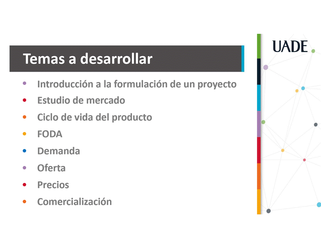 Machine generated alternative text:
UADE
Temas a desarrollar
Introducci6n a la formulaci6n de un proyecto
Estudio de mercado
Ciclo de Vida del producto
FODA
Demanda
Oferta
Precios
ComerciaIizaci6n
