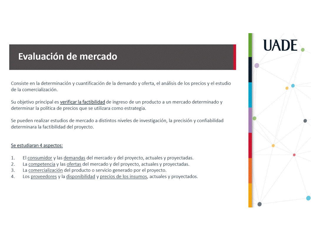 Machine generated alternative text:
UADE
Evaluaci6n de mercado
Consiste en la determinaci6n y cuantificaci6n de la demando y oferta, el anålisis de los precios y el estudio
de la comercializaci6n.
Su objetivo principal es verificar la factibilidad de ingreso de un producto a un mercado determinado y
determinar la politica de precios que se utilizara como estrategia.
Se pueden realizar estudios de mercado a distintos niveles de investigaci6n, la precisi6n y confiabilidad
determinara la factibilidad del proyecto.
Se estudiaran 4 aspectos:
1.
2.
3.
4.
El consumidor y las demandas del mercado y del proyecto, actuales y proyectadas.
La competencia y las ofertas del mercado y del proyecto, actuales y proyectadas.
La comercializaci6n del producto o servicio generado por el proyecto.
Los proveedores y la disponibilidad y precios de los insumos, actuales y proyectados.