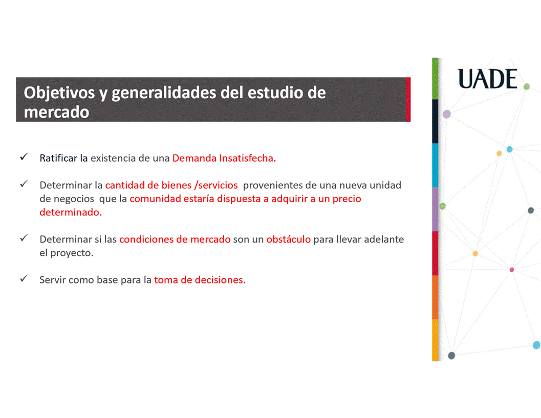 Machine generated alternative text:
UADE
Objetivos y generalidades del estudio de
mercado
Ratificar la existencia de una Demanda Insatisfecha.
Determinar la cantidad de bienes /servicios provenientes de una nueva unidad
de negocios que la comunidad estaria dispuesta a adquirir a un precio
determinado.
Determinar si las condiciones de mercado son un obståculo para Ilevar adelante
el proyecto.
Servir como base para la toma de decisiones.