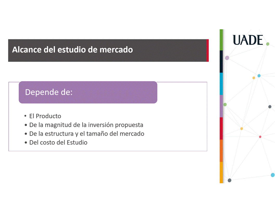 Machine generated alternative text:
UADE
Alcance del estudio de mercado
Depende de:
• El Producto
• De la magnitud de la inversiön propuesta
• De la estructura y el tamafio del mercado
• Del costo del Estudio