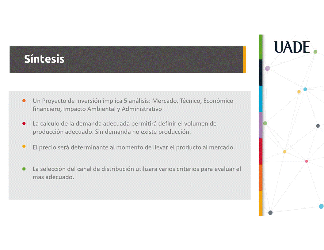Machine generated alternative text:
UADE
Sintesis
Un Proyecto de inversi6n implica 5 anålisis: Mercado, Técnico, Econ6mico
financiero, Impacto Ambiental y Administrativo
La calculo de la demanda adecuada permitirå definir el volumen de
producci6n adecuado. Sin demanda no existe producci6n.
El precio serå determinante al momento de Ilevar el producto al mercado.
La selecci6n del canal de distribuci6n utilizara varios criterios para evaluar el
mas adecuado.