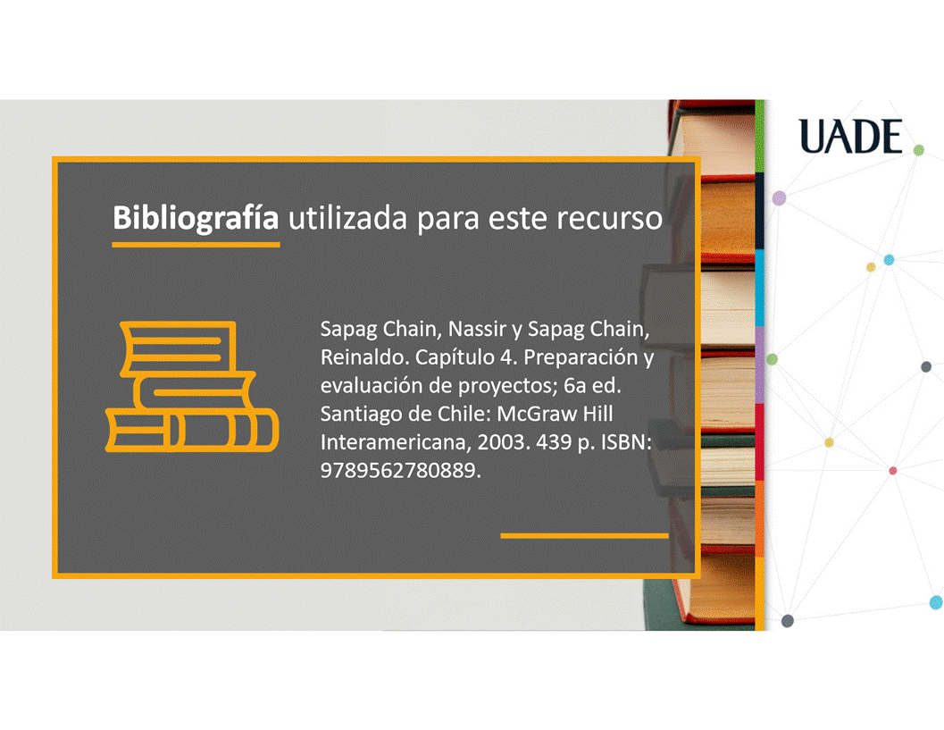 Machine generated alternative text:
UADE
Bibliografia utilizada para este recurso
Sapag Chain, Nassir y Sapag Chain,
Reinaldo. Capitulo 4. Preparaci6n y
evaluaci6n de proyectos; 6a ed.
Santiago de Chile: McGraw Hill
Interamericana, 2003.439 p. ISBN:
9789562780889.