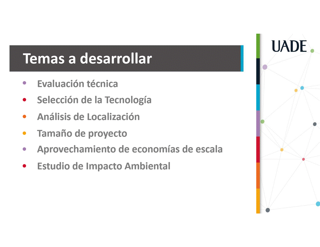 Machine generated alternative text:
UADE
Temas a desarrollar
Evaluaci6n técnica
Selecci6n de la Tecnologia
Anålisis de Localizaci6n
Tamafio de proyecto
Aprovechamiento de economias de escala
Estudio de Impacto Ambiental