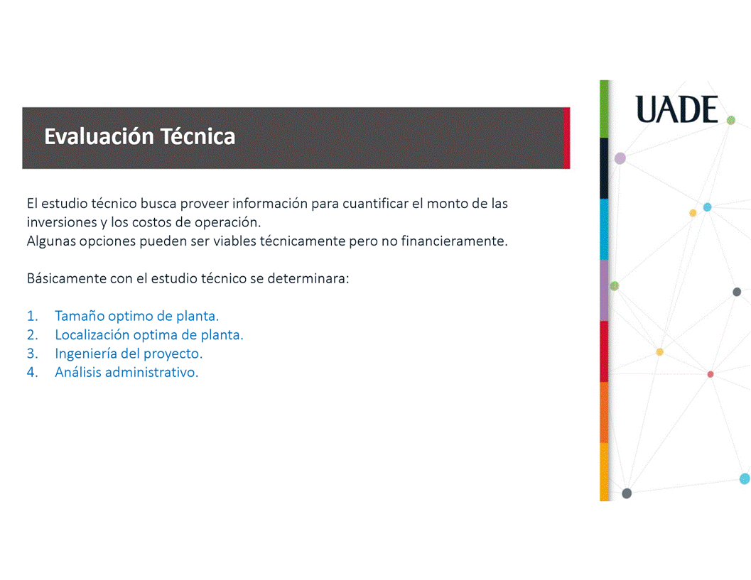 Machine generated alternative text:
UADE
Evaluaci6n Técnica
El estudio técnico busca proveer informacién para cuantificar el monto de las
inversiones y los costos de operaci6n.
Algunas opciones pueden ser viables técnicamente pero no financieramente.
Båsicamente con el estudio técnico se determinara:
1.
2.
3.
4.
Tamaäo optimo de planta.
Localizaci6n optima de planta.
Ingenieria del proyecto.
Anålisis administrativo.