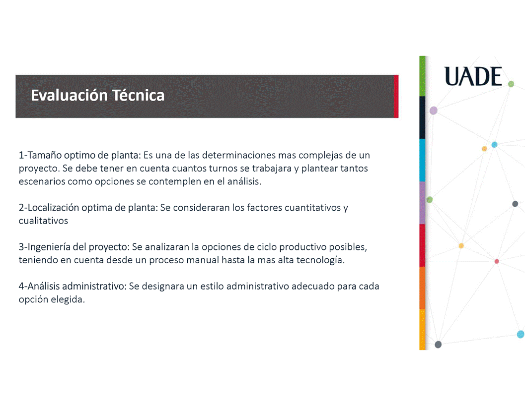 Machine generated alternative text:
UADE
Evaluaci6n Técnica
I-Tamaäo optimo de planta: Es una de las determinaciones mas complejas de un
proyecto. Se debe tener en cuenta cuantos turnos se trabajara y plantear tantos
escenarios como opciones se contemplen en el anålisis.
2-Localizaci6n optima de planta: Se consideraran los factores cuantitativos y
cualitativos
3-lngenierfa del proyecto: Se analizaran la opciones de ciclo productivo posibles,
teniendo en cuenta desde un proceso manual hasta la mas alta tecnologia.
4-Anålisis administrativo: Se designara un estilo administrativo adecuado para cada
opci6n elegida.