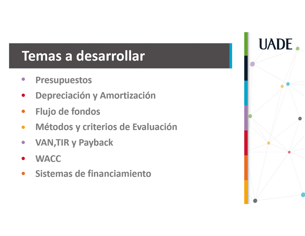 Machine generated alternative text:
UADE
Temas a desarrollar
Presupuestos
Depreciaci6n y Amortizaci6n
Flujo de fondos
Métodos y criterios de Evaluaci6n
VAN,TIR y Payback
WACC
Sistemas de financiamiento