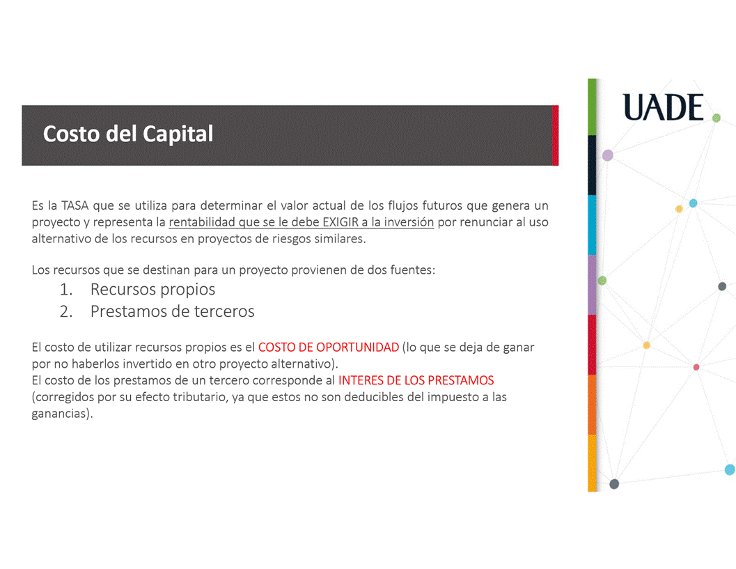 Machine generated alternative text:
UADE
Costo del Capital
Es la TASA que se utiliza para determinar el valor actual de los flujos futuros que genera un
proyecto y representa la rentabilidad que se le debe EXIGIR a la inversi6n por renunciar al uso
alternativo de los recursos en proyectos de riesgos similares.
Los recursos que se destinan para un proyecto provienen de dos fuentes:
1. Recursos propios
2. Prestamos de terceros
El costo de utilizar recursos propios es el COSTO DE OPORTUNIDAD (lo que se deja de ganar
por no haberlos invertido en otro proyecto alternativo).
El costo de los prestamos de un tercero corresponde al INTERES DE LOS PRESTAMOS
(corregidos por su efecto tributario, ya que estos no son deducibles del impuesto a las
ganancias).