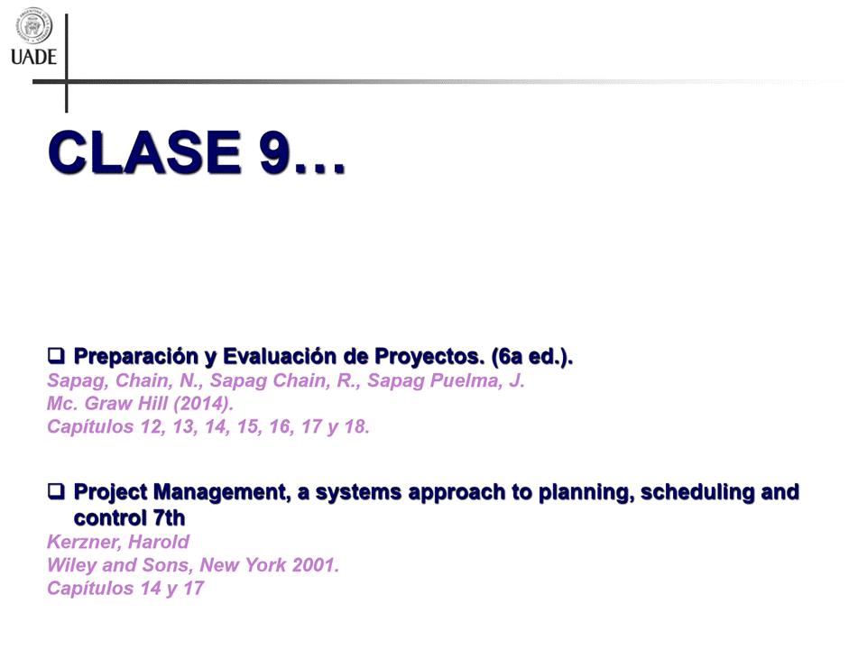 Machine generated alternative text:
UADE
CLASE
Q Preparaciön y Evaluaciön de Proyectos. (6a ed.).
Sapag, Chain, N., Sapag Chain, R., Sapag Puelma, J.
Mc. Graw Hill (2014).
Capitulos 12, 13, 14, 15, 16, 17 y 18.
a Project Management, a systems approach to planning, scheduling and
control 7th
Kerzner, Harold
Wiley and Sons, New York 2001.
Capitulos 14 y 17