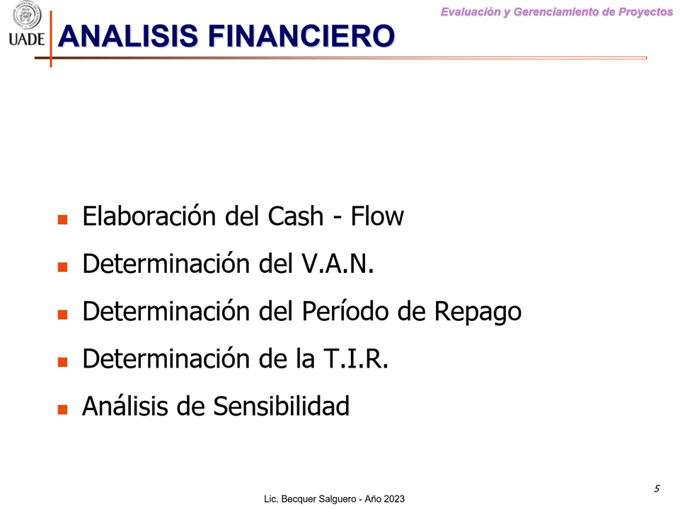 Machine generated alternative text:
G)
ANALISIS FINANCIERO
I-JADE
Evaluaciön y Gerenclamiento de Proyectos
Elaboraci6n del Cash - Flow
Determinaci6n del V.A.N.
Determinaci6n del Periodo de Repago
Determinaci6n de la T.I.R.
Anålisis de Sensibilidad
5
Lic. Becquer Salguero - Aho 2023