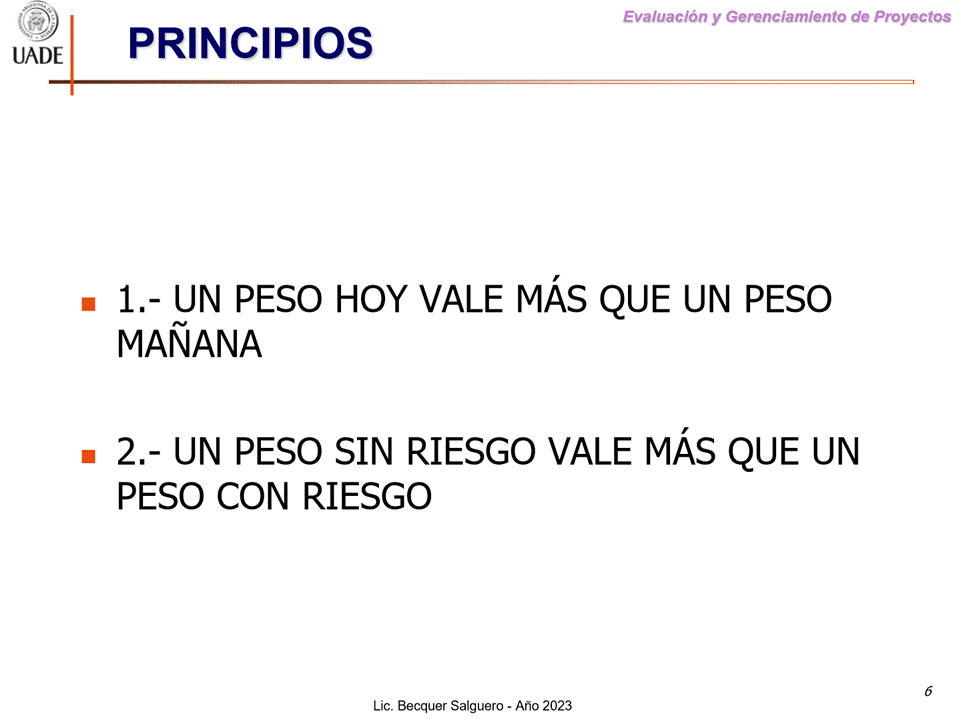 Machine generated alternative text:
G)
I-JADE
Evaluaciön y Gerenclamiento de Proyectos
PRINCIPIOS
1.- UN PESO HOY VALE MÅs QUE UN PESO
MANANA
2.- UN PESO SIN RIESGO VALE MÅs QUE UN
PESO CON RIESGO
Lic. Becquer Salguero - Aho 2023