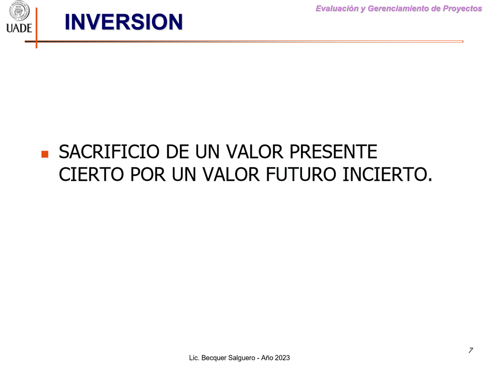 Machine generated alternative text:
G)
I-JADE
Evaluaciön y Gerenclamiento de Proyectos
INVERSION
SACRIFICIO DE UN VALOR PRESENTE
CIERTO POR UN VALOR FUTURO INCIERTO.
7
Lic. Becquer Salguero - Aho 2023