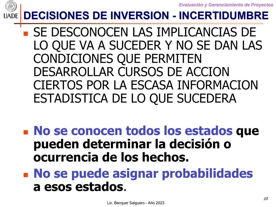Machine generated alternative text:
G)
Evaluaciön y Gerenclamiento de Proyectos
DECISIONES DE INVERSION - INCERTIDUMBRE
I-JADE
• SE DESCONOCEN LAS IMPLICANCIAS DE
LO QUE VA A SUCEDER Y NO SE DAN LAS
CONDICIONES QUE PERMITEN
DESARROLLAR CURSOS DE ACCION
CIERTOS POR LA ESCASA INFORMACION
ESTADISTICA DE LO QUE SUCEDERA
No se conocen todos Ios estados
que
pueden determinar la decisi6n o
ocurrencia de los hechos.
No se puede asignar probabilidades
a esos estados.
10
Lic. Becquer Salguero - Aho 2023