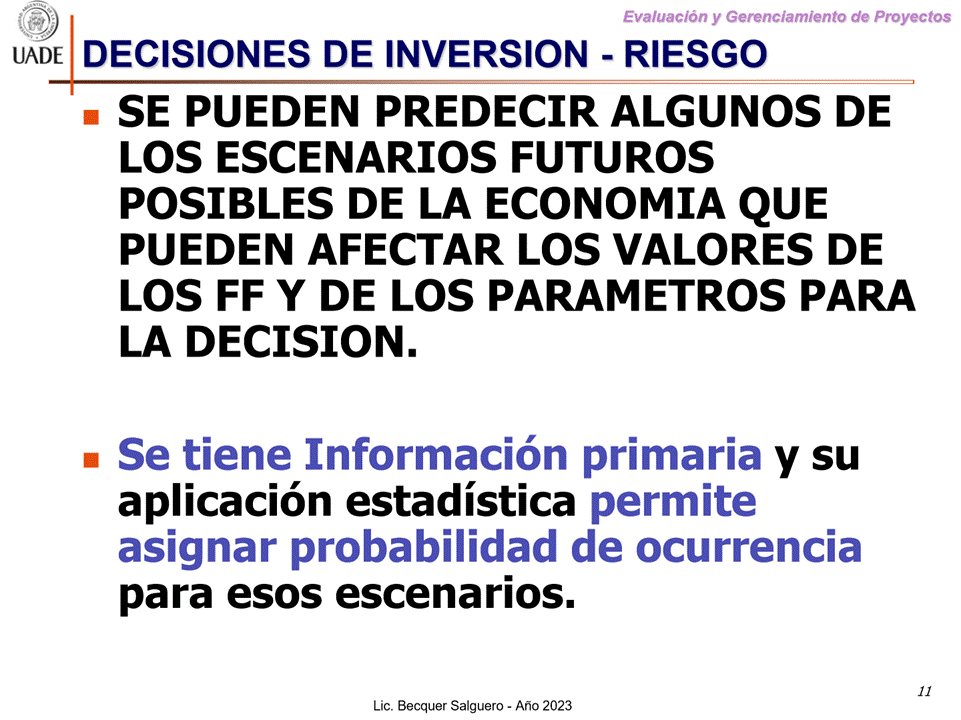 Machine generated alternative text:
G)
Evaluaciön y Gerenclamiento de Proyectos
I-JADE DECISIONES DE INVERSION - RIESGO
SE PUEDEN PREDECIR ALGUNOS DE
LOS SCENARIOS FUTUROS
POSIBLES DE LA ECONOMIA QUE
PUEDEN AFECTAR LOS VALORES DE
LOS FF Y DE LOS PARAMETROS PARA
LA DECISION.
Se tiene Informaci6n primaria
Y su
aplicaci6n estadistica permite
asignar probabilidad de ocurrencia
para esos escenarios.
11
Lic. Becquer Salguero - Aho 2023