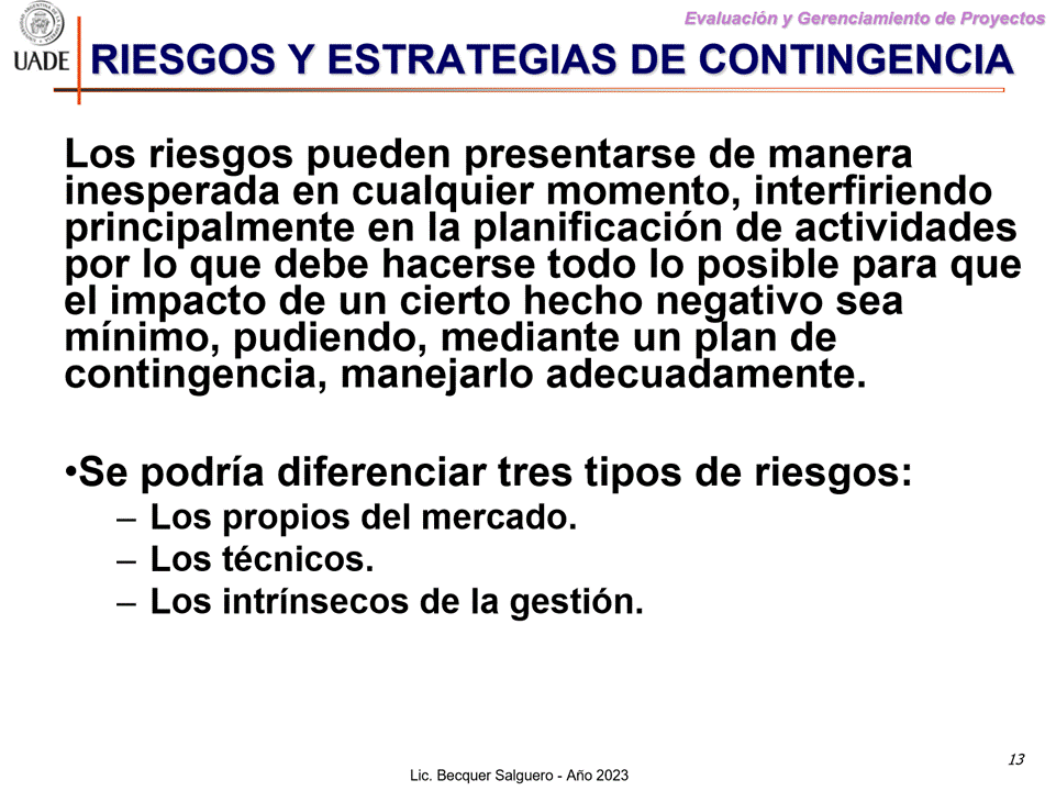 Machine generated alternative text:
G)
Evaluaciön y Gerenclamiento de Proyectos
I-JADE RIESGOS Y ESTRATEGIAS DE CONTINGENCIA
Los riesgos pueden presentarse de manera
inesperada en cualquier momento, interfiriendo
principalmente en la planificaciön de actividades
por Io que debe hacerse todo Io posible para que
el impacto de un cierto hecho neaativo sea
minimo, pudiendo, mediante un plan de
contingencia, manejarlo adecuadamente.
'Se podria diferenciar tres tipos de riesgos:
— Los propios del mercado.
— Los técnicos.
— Los intrinsecos de la gestiön.
13
Lic. Becquer Salguero - Aho 2023
