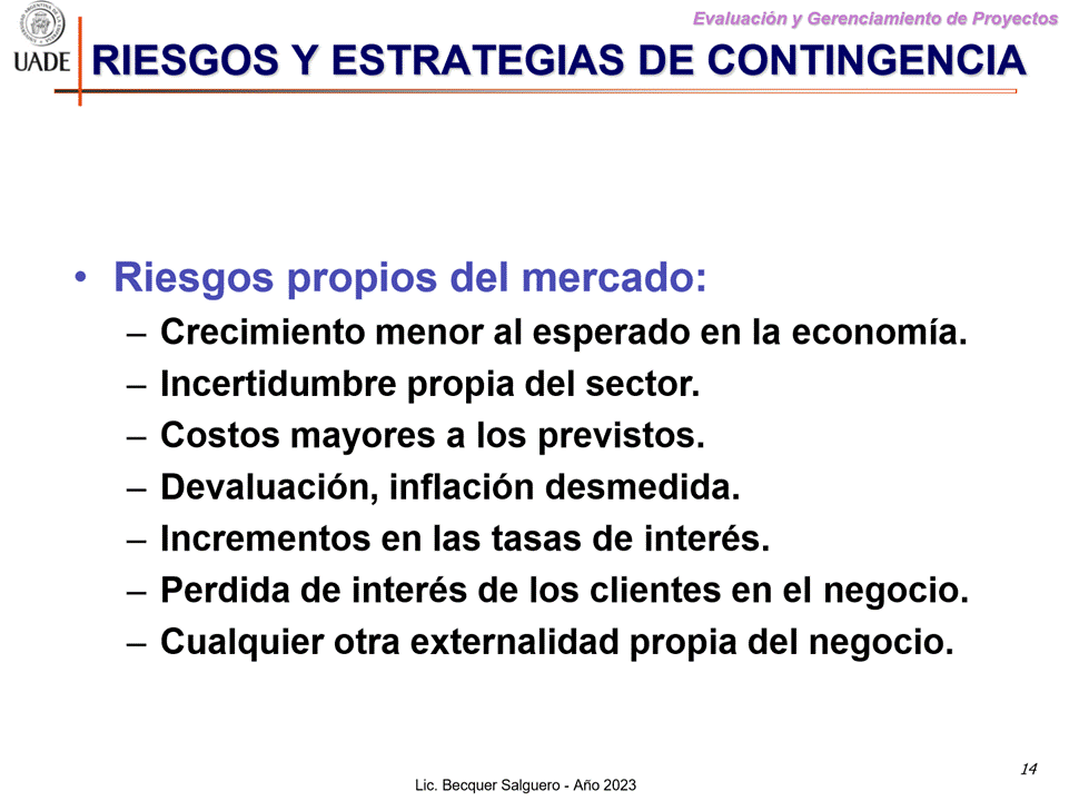 Machine generated alternative text:
G)
I-JADE
Evaluaciön y Gerenclamiento de Proyectos
RIESGOS Y ESTRATEGIAS DE CONTINGENCIA
• Riesgos propios del mercado:
— Crecimiento menor al esperado en la economia.
— Incertidumbre propia del sector.
— Costos mayores a Ios previstos.
— Devaluaciön, inflaciön desmedida.
— Incrementos en las tasas de interés.
Perdida de interés de Ios clientes en el negocio.
— Cualquier otra externalidad propia del negocio.
Lic. Becquer Salguero - Aho 2023
