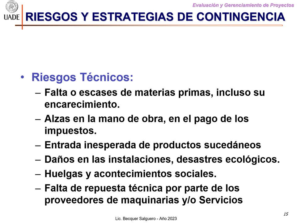 Machine generated alternative text:
G)
I-JADE
Evaluaciön y Gerenclamiento de Proyectos
RIESGOS Y ESTRATEGIAS DE CONTINGENCIA
• Riesgos Técnicos:
— Falta o escases de materias primas, incluso su
encarecimiento.
— Alzas en la mano de obra, en el pago de Ios
impuestos.
Entrada inesperada de productos sucedåneos
— Danos en las instalaciones, desastres ecolögicos.
— Huelgas y acontecimientos sociales.
— Falta de repuesta técnica por parte de los
proveedores de maquinarias ylo Servicios
15
Lic. Becquer Salguero - Aho 2023