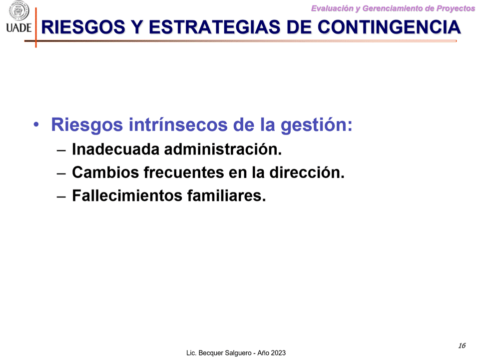 Machine generated alternative text:
G)
I-JADE
Evaluaciön y Gerenclamiento de Proyectos
RIESGOS Y ESTRATEGIAS DE CONTINGENCIA
• Riesgos intrinsecos de la gestiön:
— Inadecuada administraciön.
— Cambios frecuentes en la direcciön.
— Fallecimientos familiares.
16
Lic. Becquer Salguero - Aho 2023