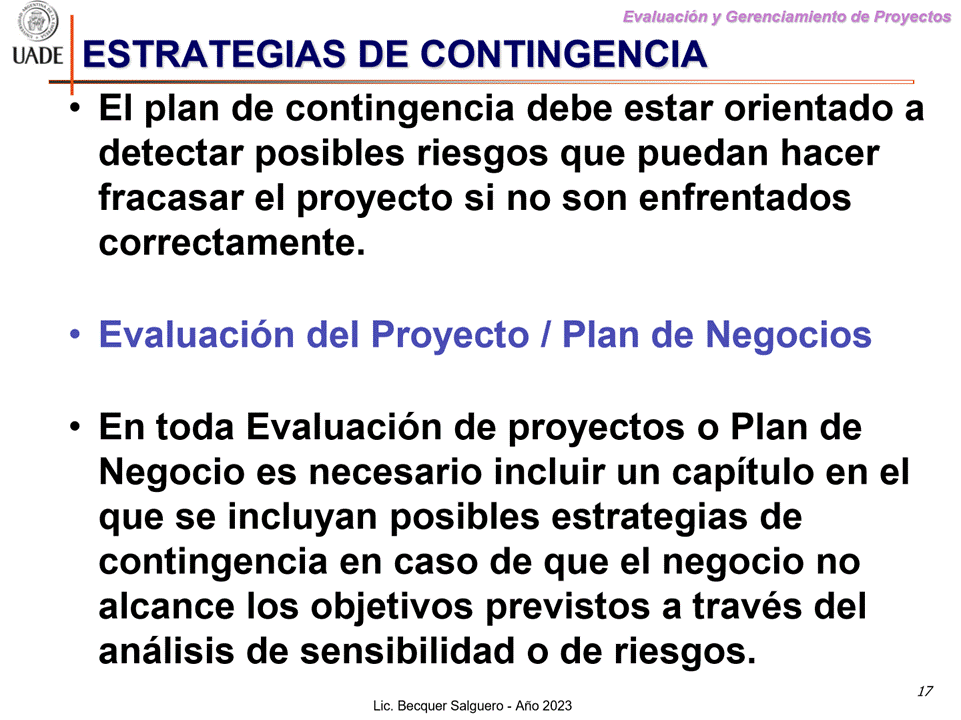 Machine generated alternative text:
G)
Evaluaciön y Gerenclamiento de Proyectos
I-JADE ESTRATEGIAS DE CONTINGENCIA
• El plan de contingencia debe estar orientado a
detectar posibles riesgos que puedan hacer
fracasar el proyecto si no son enfrentados
correctamente.
Evaluaciön del Proyecto / Plan de Negocios
En toda Evaluaciön de proyectos o Plan de
Negocio es necesario incluir un capitulo en el
que se incluyan posibles estrategias de
contingencia en caso de que el negocio no
alcance Ios objetivos previstos a través del
anålisis de sensibilidad o de riesgos.
17
Lic. Becquer Salguero - Aho 2023
