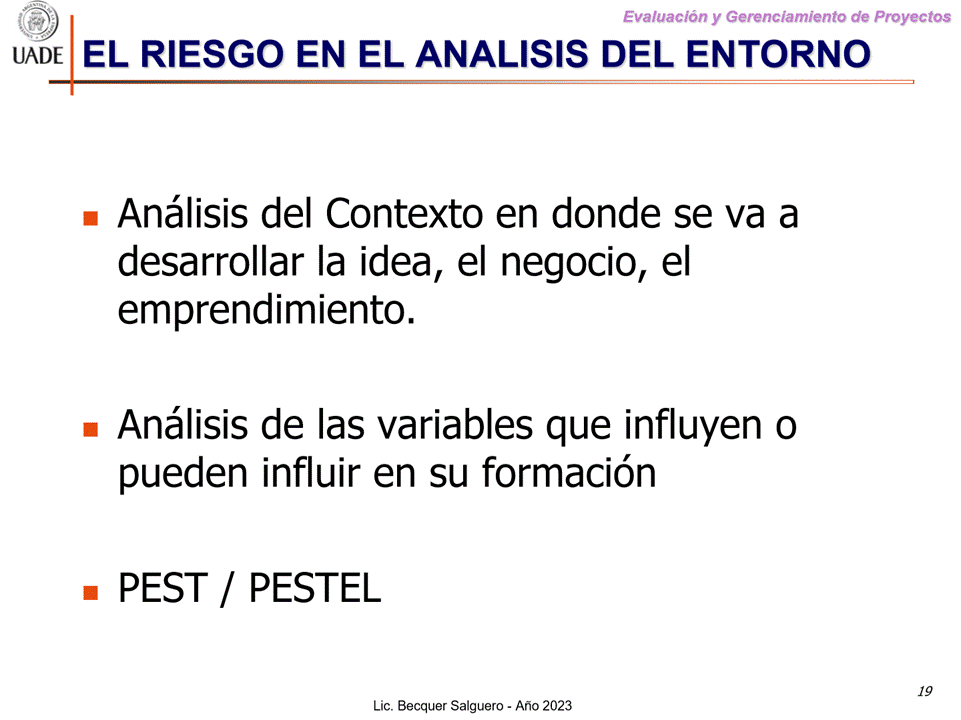 Machine generated alternative text:
G)
Evaluaciön y Gerenclamiento de Proyectos
I-JADE EL RIESGO EN EL ANALISIS DEL ENTORNO
Anålisis del Contexto en donde se va a
desarrollar la idea, el negocio, el
emprendimiento.
Anålisis de las variables que influyen o
pueden influir en su formaci6n
• PEST / PESTEL
Lic. Becquer Salguero
19
- Aho 2023