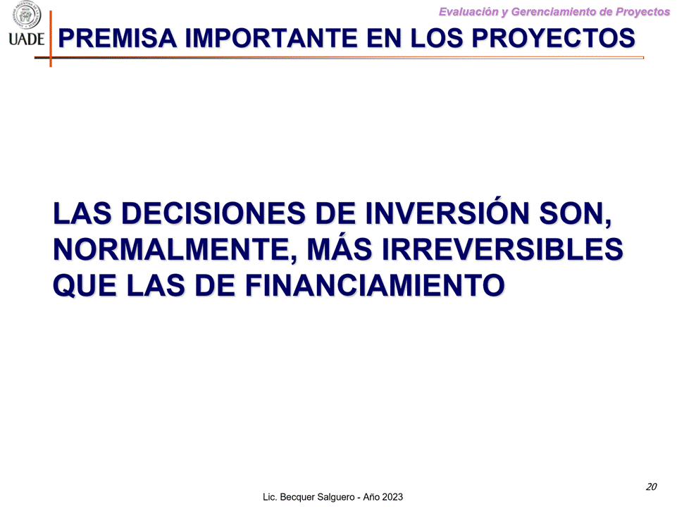 Machine generated alternative text:
G)
Evaluaciön y Gerenclamiento de Proyectos
I-JADE PREMISA IMPORTANTE EN LOS PROYECTOS
LAS DECISIONES DE INVERSION SON,
NORMALMENTE, MAs IRREVERSIBLES
QUE LAS DE FINANCIAMIENTO
20
Lic. Becquer Salguero - Aho 2023