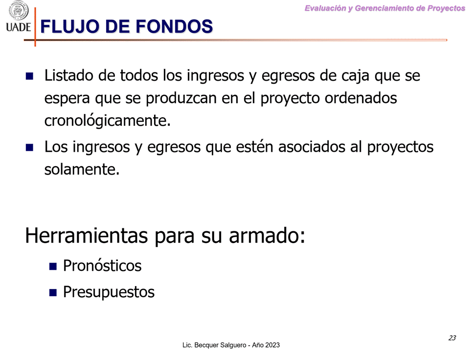 Machine generated alternative text:
G)
I-JADE FLUJO DE FONDOS
Evaluaciön y Gerenclamiento de Proyectos
Listado de todos los ingresos y egresos de caja que se
espera que se produzcan en el proyecto ordenados
cron016gicamente.
Los ingresos y egresos que estén asociados al proyectos
solamente.
Herramientas para su armado:
Pron6sticos
• Presupuestos
Lic. Becquer Salguero
23
- Aho 2023