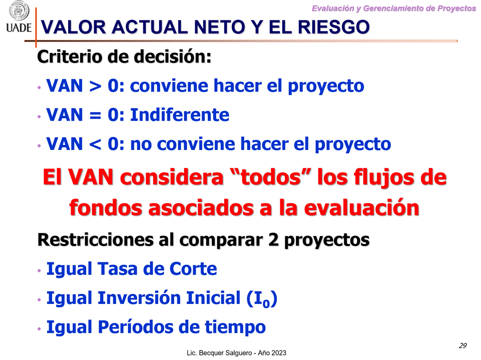 Machine generated alternative text:
G)
Evaluaciön y Gerenclamiento de Proyectos
I-JADE VALOR ACTUAL NETO Y EL RIESGO
Criterio de decisi6n:
VAN > O: conviene hacer el proyecto
VAN = O: Indiferente
VAN < O: no conviene hacer el proyecto
El VAN considera "todos" Ios flujos de
fondos asociados a la evaluaci6n
Restricciones al comparar 2 proyectos
Igual Tasa de Corte
Igual Inversi6n Inicial (10)
Igual Periodos de tiempo
29
Lic. Becquer Salguero - Aho 2023