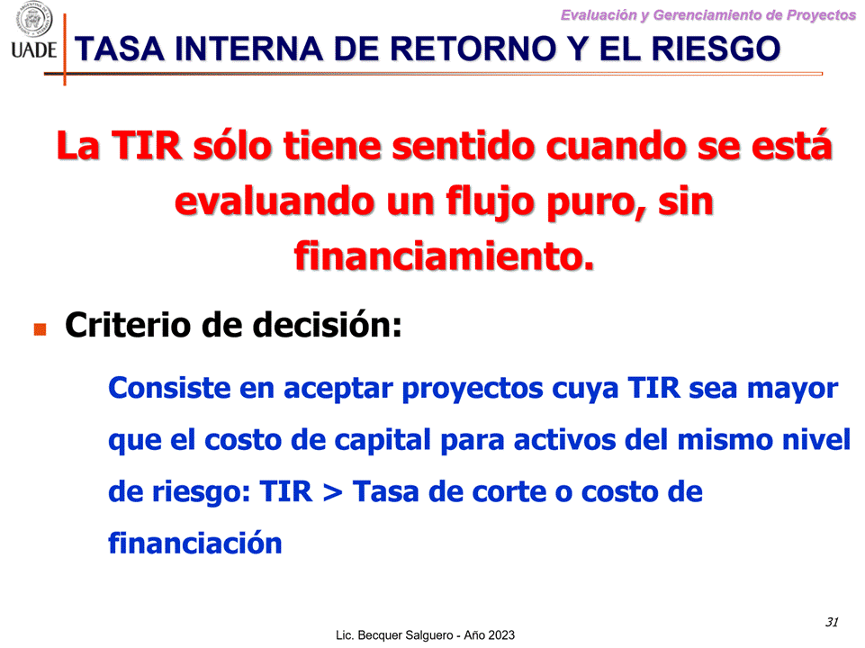 Machine generated alternative text:
G)
Evaluaciön y Gerenclamiento de Proyectos
I-JADE TASA INTERNA DE RETORNO Y EL RIESGO
La TIR s610 tiene sentido cuando se estå
evaluando un flujo puro, sin
financiamiento.
Criterio de decisi6n:
Consiste en aceptar proyectos cuya TIR sea mayor
que el costo de capital para activos del mismo nivel
de riesgo: TIR > Tasa de corte o costo de
financiaci6n
Lic. Becquer Salguero
31
- Aho 2023