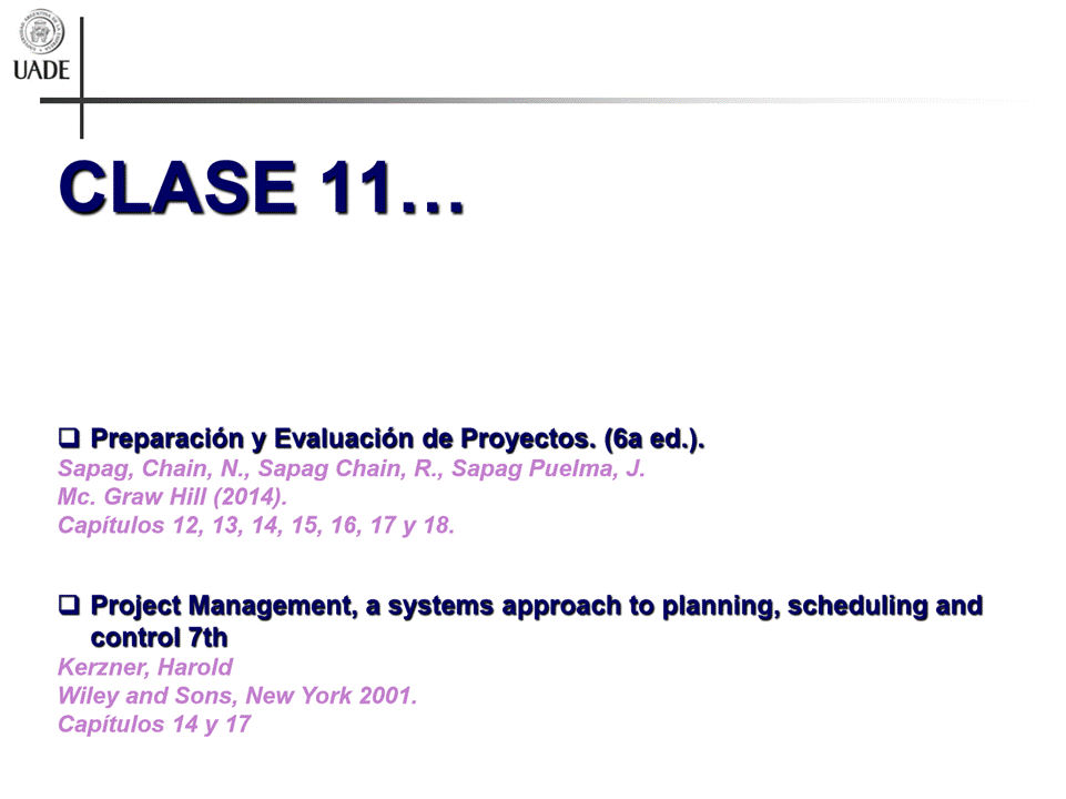 Machine generated alternative text:
UADE
CLASE 11
Q Preparaciön y Evaluaciön de Proyectos. (6a ed.).
Sapag, Chain, N., Sapag Chain, R., Sapag Puelma, J.
Mc. Graw Hill (2014).
Capitulos 12, 13, 14, 15, 16, 17 y 18.
a Project Management, a systems approach to planning, scheduling and
control 7th
Kerzner, Harold
Wiley and Sons, New York 2001.
Capitulos 14 y 17