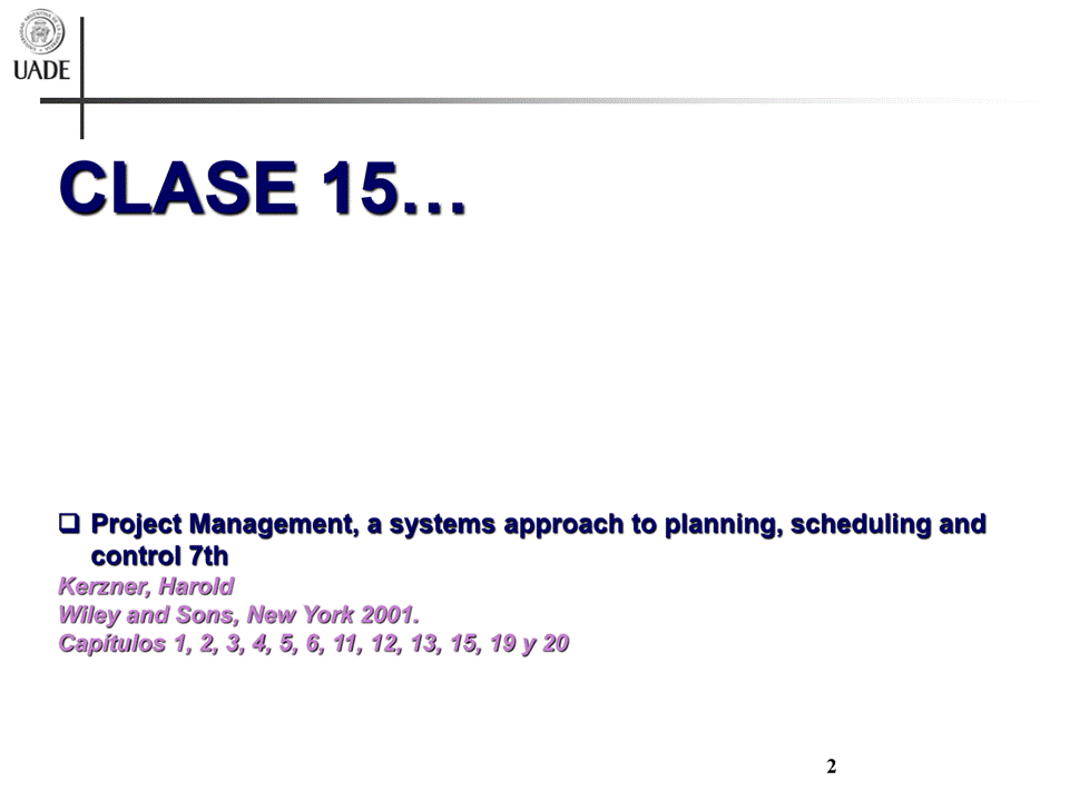 Machine generated alternative text:
UADE
CLASE 15
a Project Management, a systems approach to planning, scheduling and
control 7th
Kenner, Harold
Wiley and Sons, New York 2001.
Capitulos i, 2, 3, 4 5, 6, 12, 13, 19 y 20
2